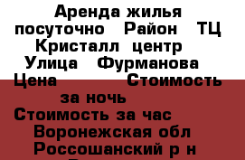 Аренда жилья посуточно › Район ­ ТЦ Кристалл (центр) › Улица ­ Фурманова › Цена ­ 1 000 › Стоимость за ночь ­ 800 › Стоимость за час ­ 200 - Воронежская обл., Россошанский р-н, Россошь г. Недвижимость » Квартиры аренда посуточно   